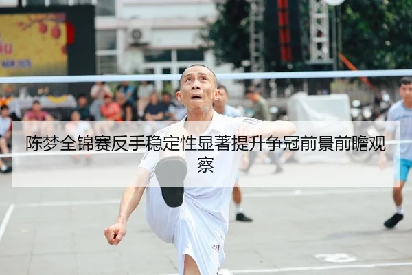 陈梦全锦赛反手稳定性显著提升争冠前景前瞻观察