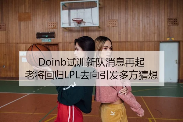 Doinb试训新队消息再起 老将回归LPL去向引发多方猜想