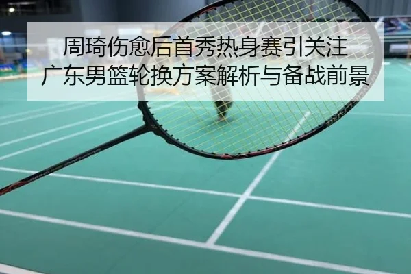 周琦伤愈后首秀热身赛引关注 广东男篮轮换方案解析与备战前景